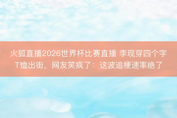 火狐直播2026世界杯比赛直播 李现穿四个字T恤出街，网友笑疯了：这波追梗速率绝了