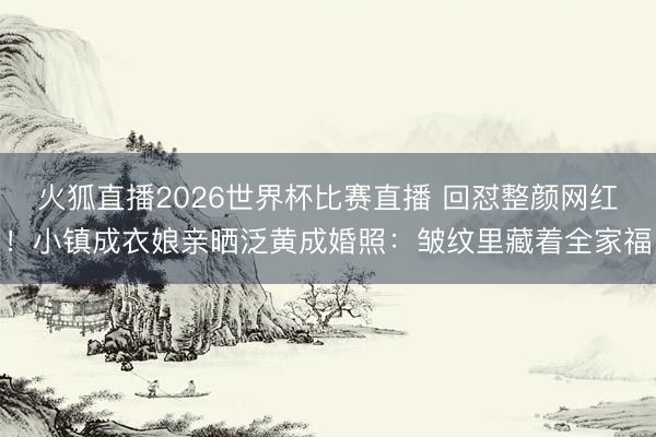 火狐直播2026世界杯比赛直播 回怼整颜网红！小镇成衣娘亲晒泛黄成婚照：皱纹里藏着全家福