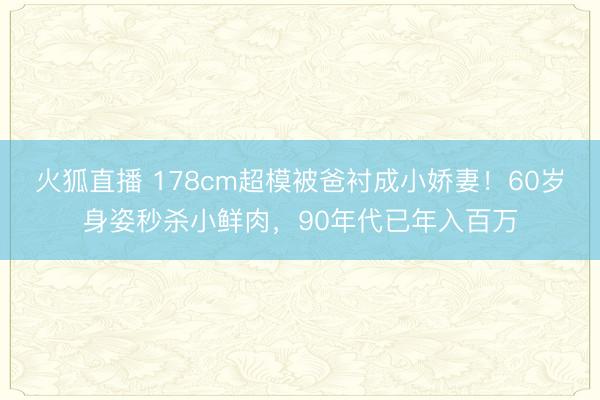 火狐直播 178cm超模被爸衬成小娇妻！60岁身姿秒杀小鲜肉，90年代已年入百万