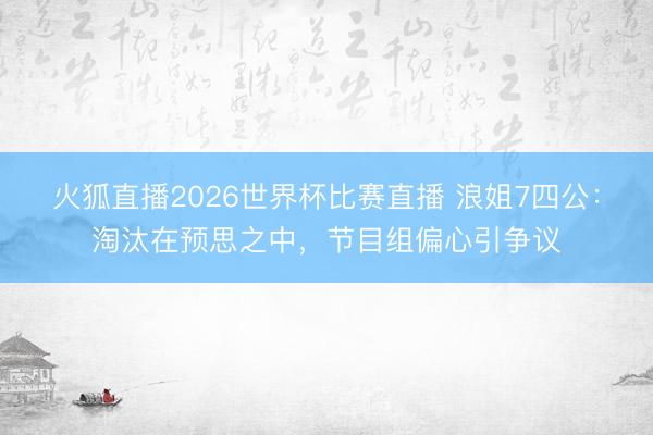 火狐直播2026世界杯比赛直播 浪姐7四公：淘汰在预思之中，节目组偏心引争议