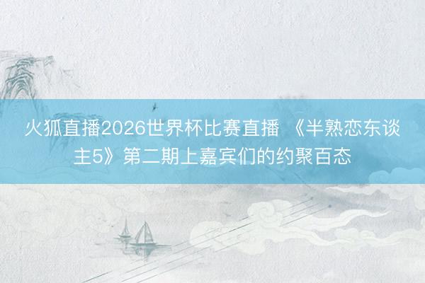 火狐直播2026世界杯比赛直播 《半熟恋东谈主5》第二期上嘉宾们的约聚百态