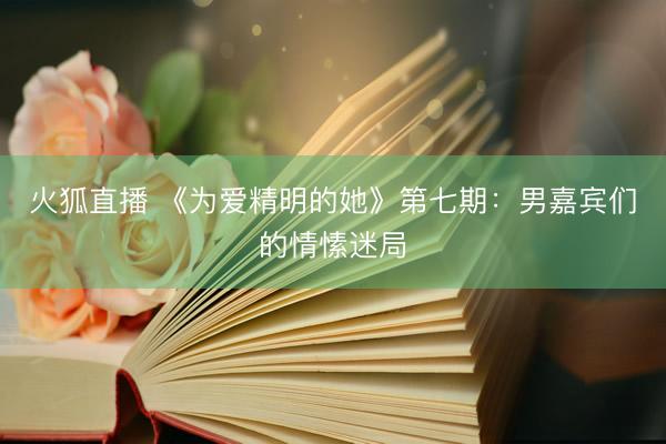火狐直播 《为爱精明的她》第七期:男嘉宾们的情愫迷局