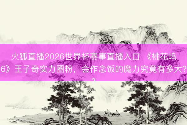 火狐直播2026世界杯赛事直播入口 《桃花坞6》王子奇实力圈粉，会作念饭的魔力究竟有多大？