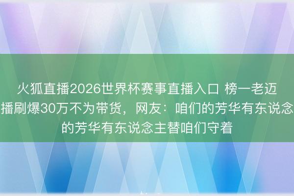 火狐直播2026世界杯赛事直播入口 榜一老迈竟是陈赫！直播刷爆30万不为带货，网友：咱们的芳华有东说念主替咱们守着