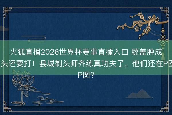 火狐直播2026世界杯赛事直播入口 膝盖肿成馒头还要打！县城剃头师齐练真功夫了，他们还在P图?