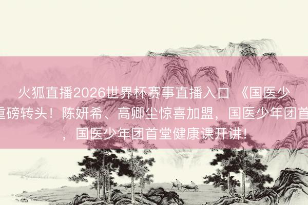 火狐直播2026世界杯赛事直播入口 《国医少年志》第三季重磅转头！陈妍希、高卿尘惊喜加盟，国医少年团首堂健康课开讲！