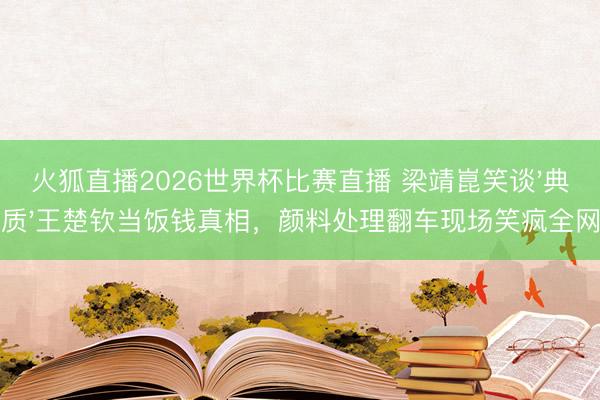 火狐直播2026世界杯比赛直播 梁靖崑笑谈'典质'王楚钦当饭钱真相，颜料处理翻车现场笑疯全网