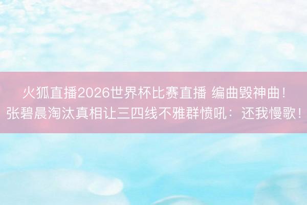 火狐直播2026世界杯比赛直播 编曲毁神曲！张碧晨淘汰真相让三四线不雅群愤吼：还我慢歌！