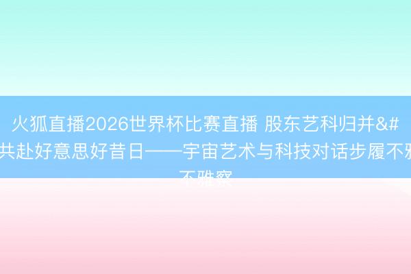 火狐直播2026世界杯比赛直播 股东艺科归并 共赴好意思好昔日——宇宙艺术与科技对话步履不雅察