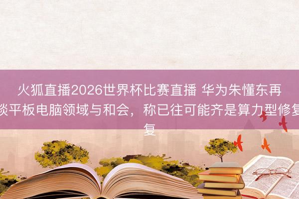 火狐直播2026世界杯比赛直播 华为朱懂东再谈平板电脑领域与和会,称已往可能齐是算力型修复