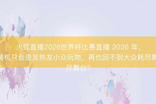 火狐直播2026世界杯比赛直播 2026 年，PC装机只会是发热友小众玩物，再也回不到大众耗尽舞台？