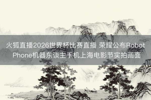 火狐直播2026世界杯比赛直播 荣耀公布Robot Phone机器东谈主手机上海电影节实拍画面