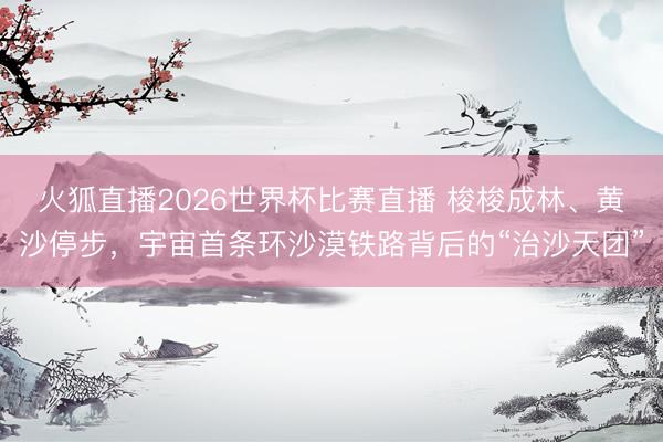 火狐直播2026世界杯比赛直播 梭梭成林、黄沙停步，宇宙首条环沙漠铁路背后的“治沙天团”