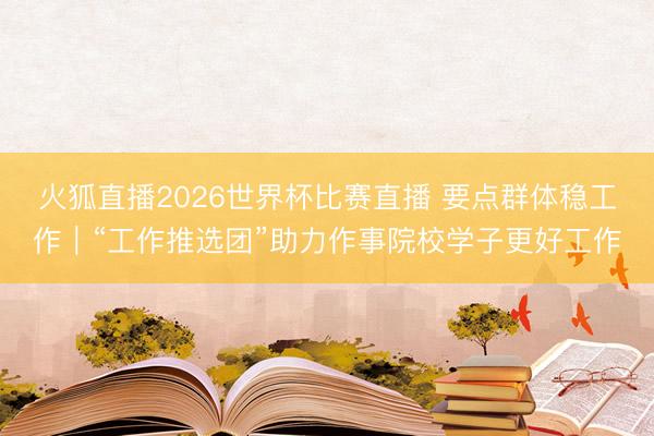 火狐直播2026世界杯比赛直播 要点群体稳工作｜“工作推选团”助力作事院校学子更好工作