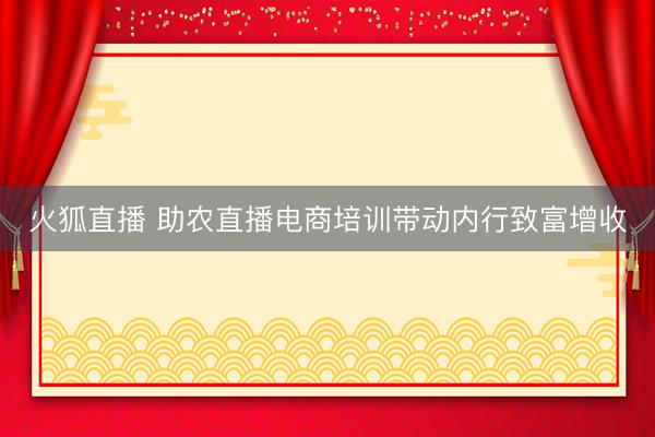 火狐直播 助农直播电商培训带动内行致富增收