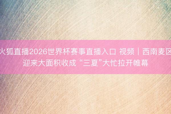 火狐直播2026世界杯赛事直播入口 视频｜西南麦区迎来大面积收成 “三夏”大忙拉开帷幕