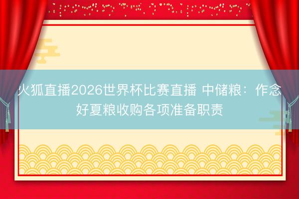 火狐直播2026世界杯比赛直播 中储粮：作念好夏粮收购各项准备职责