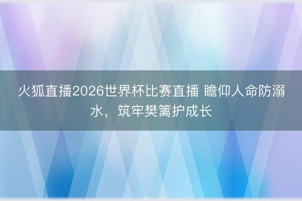 火狐直播2026世界杯比赛直播 瞻仰人命防溺水，筑牢樊篱护成长