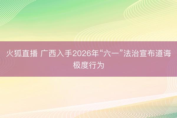 火狐直播 广西入手2026年“六一”法治宣布道诲极度行为