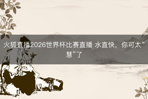 火狐直播2026世界杯比赛直播 水直快，你可太“慧”了
