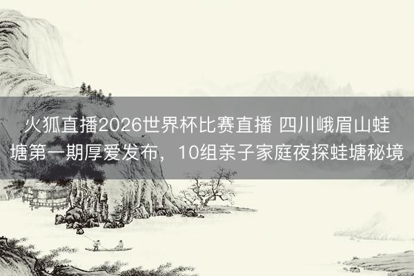 火狐直播2026世界杯比赛直播 四川峨眉山蛙塘第一期厚爱发布,10组亲子家庭夜探蛙塘秘境