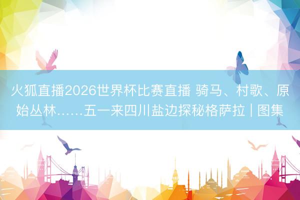 火狐直播2026世界杯比赛直播 骑马、村歌、原始丛林……五一来四川盐边探秘格萨拉 | 图集