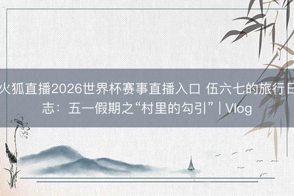 火狐直播2026世界杯赛事直播入口 伍六七的旅行日志：五一假期之“村里的勾引” | Vlog