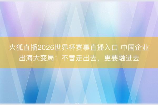 火狐直播2026世界杯赛事直播入口 中国企业出海大变局：不啻走出去，更要融进去