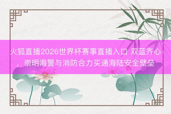 火狐直播2026世界杯赛事直播入口 双蓝齐心，崇明海警与消防合力买通海陆安全壁垒