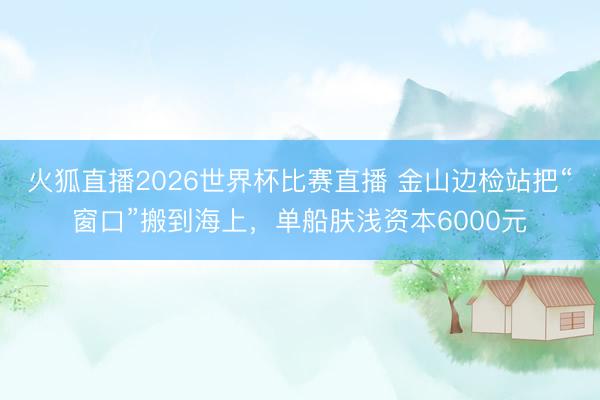 火狐直播2026世界杯比赛直播 金山边检站把“窗口”搬到海上，单船肤浅资本6000元