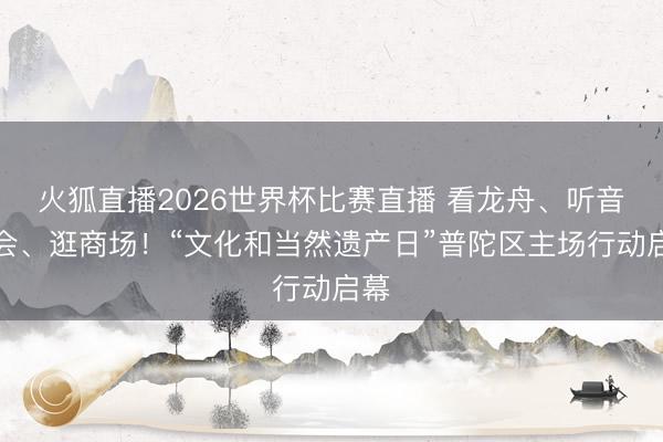 火狐直播2026世界杯比赛直播 看龙舟、听音乐会、逛商场！“文化和当然遗产日”普陀区主场行动启幕