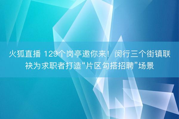 火狐直播 129个岗亭邀你来!闵行三个街镇联袂为求职者打造“片区勾搭招聘”场景