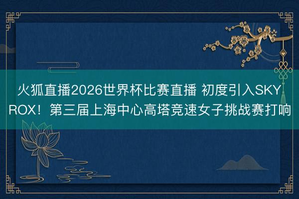 火狐直播2026世界杯比赛直播 初度引入SKYROX！第三届上海中心高塔竞速女子挑战赛打响