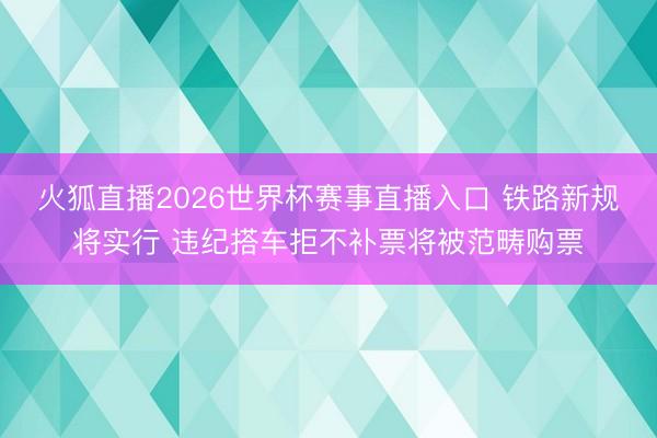 火狐直播2026世界杯赛事直播入口 铁路新规将实行 违纪搭车拒不补票将被范畴购票