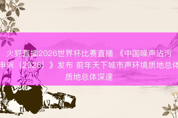 火狐直播2026世界杯比赛直播 《中国噪声沾污防治申诉（2026）》发布 前年天下城市声环境质地总体深邃