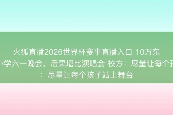火狐直播2026世界杯赛事直播入口 10万东谈主围不雅小学六一晚会,后果堪比演唱会 校方:尽量让每个孩子站上舞台