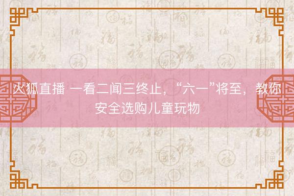 火狐直播 一看二闻三终止,“六一”将至,教你安全选购儿童玩物