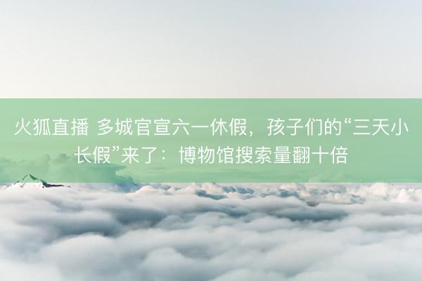 火狐直播 多城官宣六一休假,孩子们的“三天小长假”来了:博物馆搜索量翻十倍