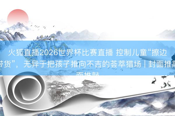 火狐直播2026世界杯比赛直播 控制儿童“擦边带货”，无异于把孩子推向不吉的荟萃猎场 | 封面推敲