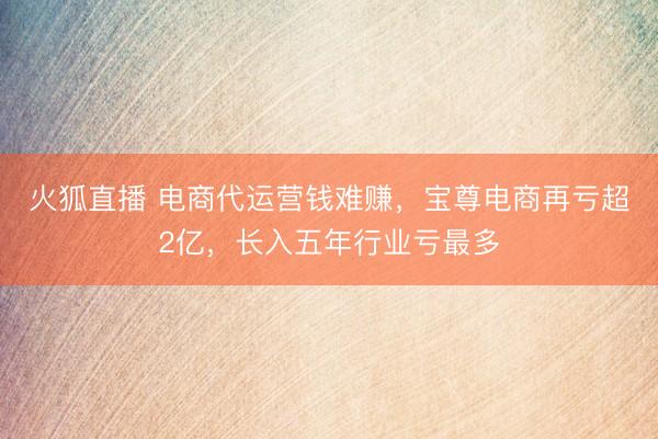 火狐直播 电商代运营钱难赚，宝尊电商再亏超2亿，长入五年行业亏最多
