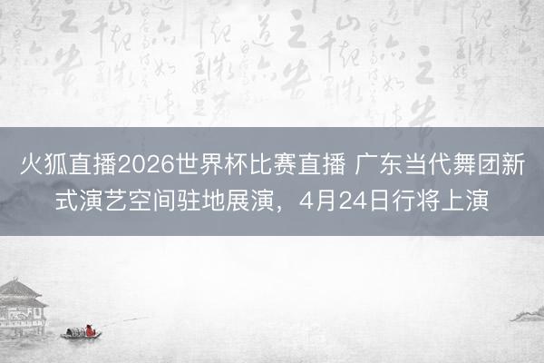 火狐直播2026世界杯比赛直播 广东当代舞团新式演艺空间驻地展演，4月24日行将上演