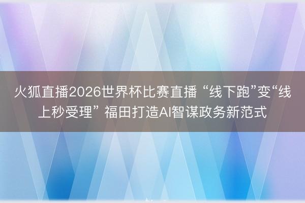 火狐直播2026世界杯比赛直播 “线下跑”变“线上秒受理” 福田打造AI智谋政务新范式