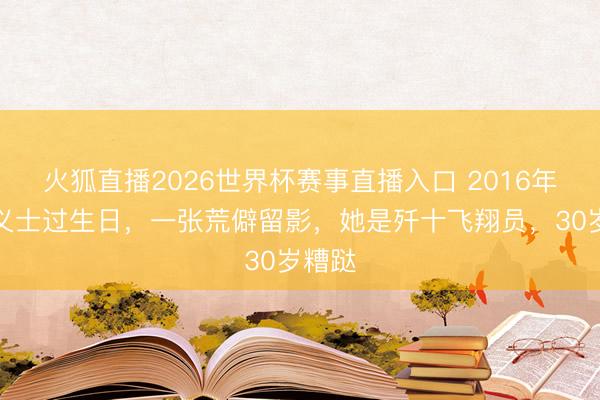火狐直播2026世界杯赛事直播入口 2016年余旭义士过生日，一张荒僻留影，她是歼十飞翔员，30岁糟跶
