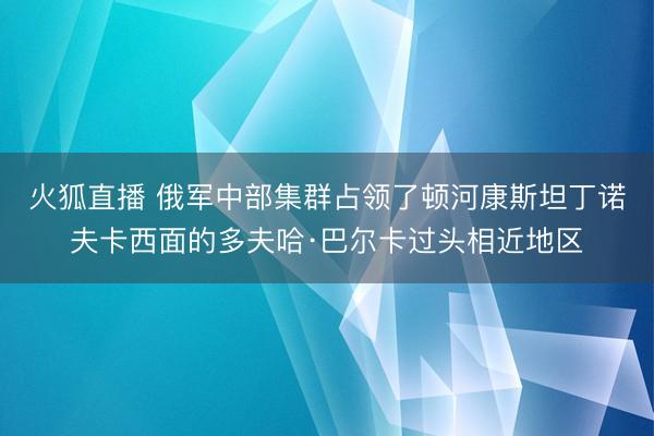 火狐直播 俄军中部集群占领了顿河康斯坦丁诺夫卡西面的多夫哈·巴尔卡过头相近地区