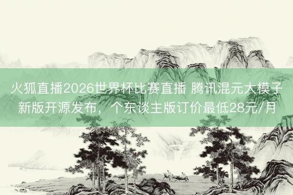 火狐直播2026世界杯比赛直播 腾讯混元大模子新版开源发布,个东谈主版订价最低28元/月