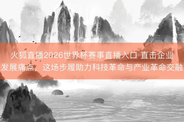 火狐直播2026世界杯赛事直播入口 直击企业发展痛点,这场步履助力科技革命与产业革命交融