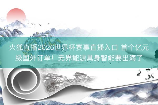 火狐直播2026世界杯赛事直播入口 首个亿元级国外订单！无界能源具身智能要出海了