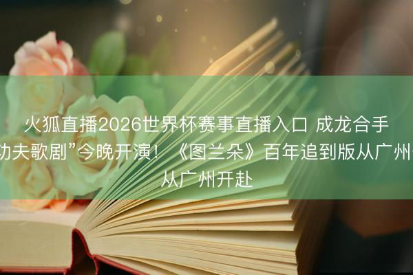 火狐直播2026世界杯赛事直播入口 成龙合手导“功夫歌剧”今晚开演！《图兰朵》百年追到版从广州开赴