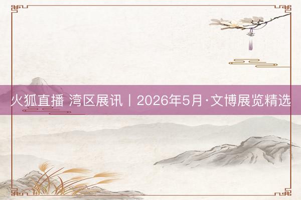 火狐直播 湾区展讯丨2026年5月·文博展览精选