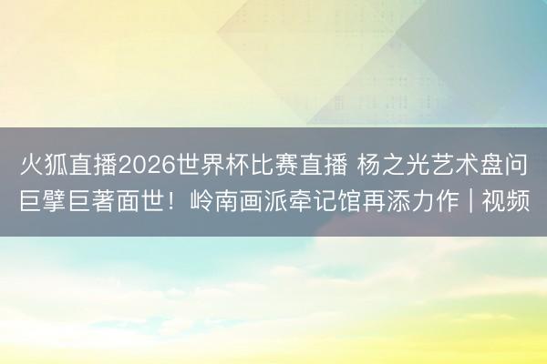 火狐直播2026世界杯比赛直播 杨之光艺术盘问巨擘巨著面世！岭南画派牵记馆再添力作 | 视频